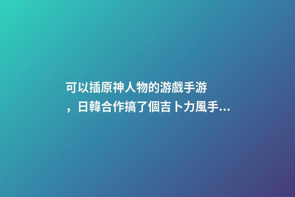 可以插原神人物的游戲手游，日韓合作搞了個吉卜力風手游-第1張-觀點-玄機派